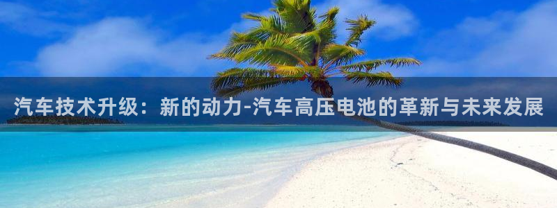 优发国际官网手机版下载苹果：汽车技术升级：新的动力-汽车高压电池的革新与未来发展