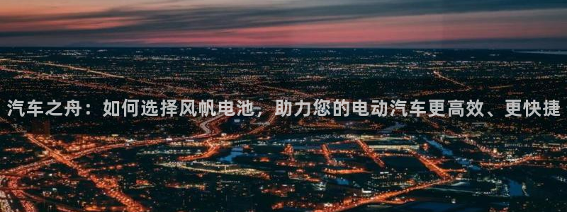 优发国际youfa966：汽车之舟：如何选择风帆电池，助力您的电动汽车更高效、更快捷