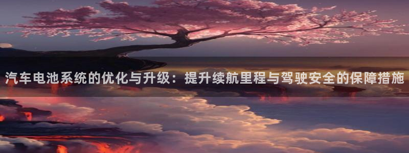 优发国际是大平台吗是真的吗：汽车电池系统的优化与升级：提升续航里程与驾驶安全的保障措施