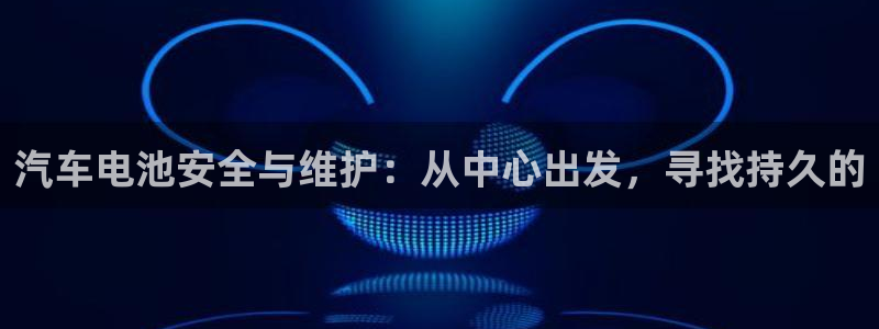 优发国际手机登录下载安装苹果：汽车电池安全与维护：从中心出发，寻找持久的